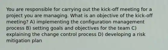 You are responsible for carrying out the kick-off meeting for a project you are managing. What is an objective of the kick-off meeting? A) implementing the configuration management process B) setting goals and objectives for the team C) explaining the change control process D) developing a risk mitigation plan