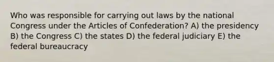 Who was responsible for carrying out laws by the national Congress under the Articles of Confederation? A) the presidency B) the Congress C) the states D) the federal judiciary E) the federal bureaucracy