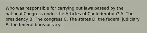 Who was responsible for carrying out laws passed by the national Congress under <a href='https://www.questionai.com/knowledge/k5NDraRCFC-the-articles-of-confederation' class='anchor-knowledge'>the articles of confederation</a>? A. The presidency B. The congress C. The states D. the federal judiciary E. the federal bureaucracy