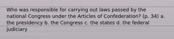 Who was responsible for carrying out laws passed by the national Congress under the Articles of Confederation? (p. 34) a. the presidency b. the Congress c. the states d. the federal judiciary