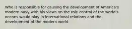 Who is responsible for causing the development of America's modern navy with his views on the role control of the world's oceans would play in international relations and the development of the modern world