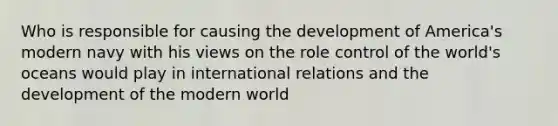 Who is responsible for causing the development of America's modern navy with his views on the role control of the world's oceans would play in international relations and the development of the modern world