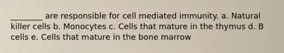 ________ are responsible for cell mediated immunity. a. Natural killer cells b. Monocytes c. Cells that mature in the thymus d. B cells e. Cells that mature in the bone marrow