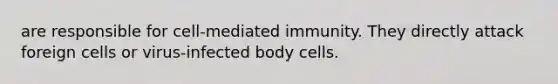 are responsible for cell-mediated immunity. They directly attack foreign cells or virus-infected body cells.