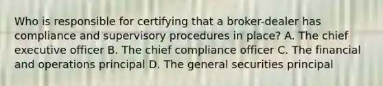 Who is responsible for certifying that a broker-dealer has compliance and supervisory procedures in place? A. The chief executive officer B. The chief compliance officer C. The financial and operations principal D. The general securities principal