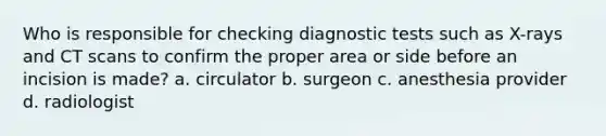 Who is responsible for checking diagnostic tests such as X-rays and CT scans to confirm the proper area or side before an incision is made? a. circulator b. surgeon c. anesthesia provider d. radiologist