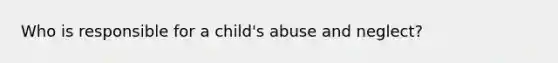 Who is responsible for a child's abuse and neglect?