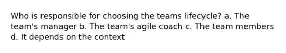 Who is responsible for choosing the teams lifecycle? a. The team's manager b. The team's agile coach c. The team members d. It depends on the context