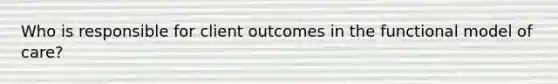 Who is responsible for client outcomes in the functional model of care?