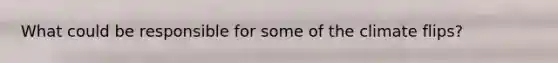 What could be responsible for some of the climate flips?
