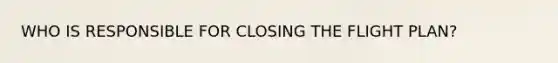 WHO IS RESPONSIBLE FOR CLOSING THE FLIGHT PLAN?