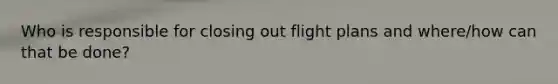 Who is responsible for closing out flight plans and where/how can that be done?