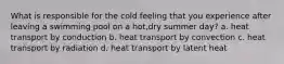 What is responsible for the cold feeling that you experience after leaving a swimming pool on a hot,dry summer day? a. heat transport by conduction b. heat transport by convection c. heat transport by radiation d. heat transport by latent heat