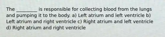 The _________ is responsible for collecting blood from the lungs and pumping it to the body. a) Left atrium and left ventricle b) Left atrium and right ventricle c) Right atrium and left ventricle d) Right atrium and right ventricle