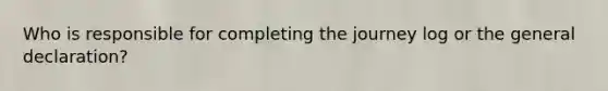 Who is responsible for completing the journey log or the general declaration?