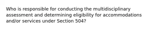 Who is responsible for conducting the multidisciplinary assessment and determining eligibility for accommodations and/or services under Section 504?