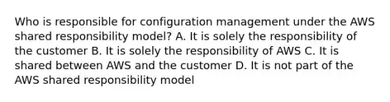 Who is responsible for configuration management under the AWS shared responsibility model? A. It is solely the responsibility of the customer B. It is solely the responsibility of AWS C. It is shared between AWS and the customer D. It is not part of the AWS shared responsibility model