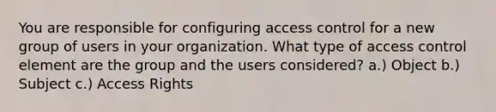 You are responsible for configuring access control for a new group of users in your organization. What type of access control element are the group and the users considered? a.) Object b.) Subject c.) Access Rights