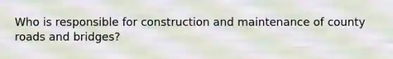 Who is responsible for construction and maintenance of county roads and bridges?