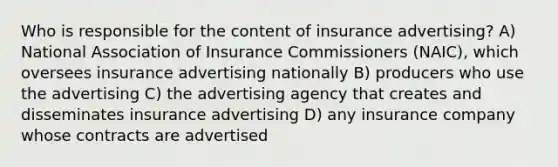 Who is responsible for the content of insurance advertising? A) National Association of Insurance Commissioners (NAIC), which oversees insurance advertising nationally B) producers who use the advertising C) the advertising agency that creates and disseminates insurance advertising D) any insurance company whose contracts are advertised