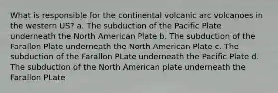 What is responsible for the continental volcanic arc volcanoes in the western US? a. The subduction of the Pacific Plate underneath the North American Plate b. The subduction of the Farallon Plate underneath the North American Plate c. The subduction of the Farallon PLate underneath the Pacific Plate d. The subduction of the North American plate underneath the Farallon PLate