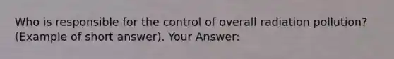 Who is responsible for the control of overall radiation pollution? (Example of short answer). Your Answer: