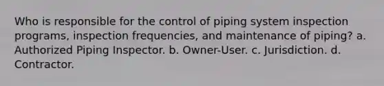 Who is responsible for the control of piping system inspection programs, inspection frequencies, and maintenance of piping? a. Authorized Piping Inspector. b. Owner-User. c. Jurisdiction. d. Contractor.