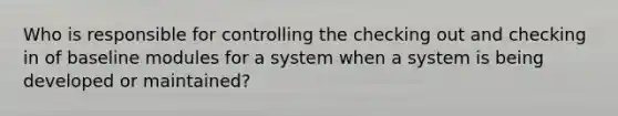 Who is responsible for controlling the checking out and checking in of baseline modules for a system when a system is being developed or maintained?