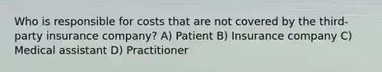 Who is responsible for costs that are not covered by the third-party insurance company? A) Patient B) Insurance company C) Medical assistant D) Practitioner