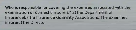 Who is responsible for covering the expenses associated with the examination of domestic insurers? a)The Department of Insuranceb)The Insurance Guaranty Associationc)The examined insurerd)The Director