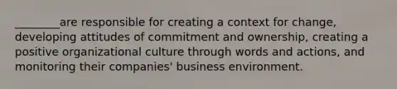 ________are responsible for creating a context for change, developing attitudes of commitment and ownership, creating a positive organizational culture through words and actions, and monitoring their companies' business environment.