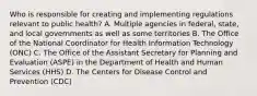 Who is responsible for creating and implementing regulations relevant to public health? A. Multiple agencies in federal, state, and local governments as well as some territories B. The Office of the National Coordinator for Health Information Technology (ONC) C. The Office of the Assistant Secretary for Planning and Evaluation (ASPE) in the Department of Health and Human Services (HHS) D. The Centers for Disease Control and Prevention (CDC)