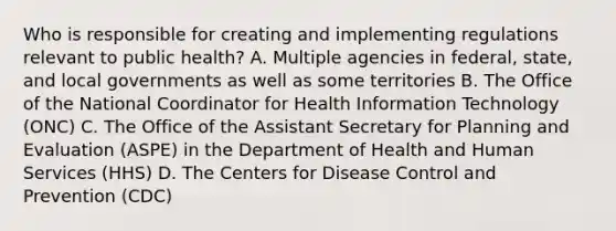 Who is responsible for creating and implementing regulations relevant to public health? A. Multiple agencies in federal, state, and local governments as well as some territories B. The Office of the National Coordinator for Health Information Technology (ONC) C. The Office of the Assistant Secretary for Planning and Evaluation (ASPE) in the Department of Health and Human Services (HHS) D. The Centers for Disease Control and Prevention (CDC)