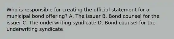 Who is responsible for creating the official statement for a municipal bond offering? A. The issuer B. Bond counsel for the issuer C. The underwriting syndicate D. Bond counsel for the underwriting syndicate