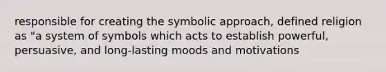 responsible for creating the symbolic approach, defined religion as "a system of symbols which acts to establish powerful, persuasive, and long-lasting moods and motivations