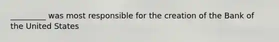 _________ was most responsible for the creation of the Bank of the United States