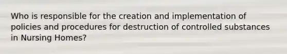 Who is responsible for the creation and implementation of policies and procedures for destruction of controlled substances in Nursing Homes?