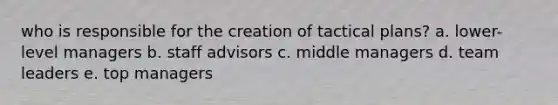 who is responsible for the creation of tactical plans? a. lower-level managers b. staff advisors c. middle managers d. team leaders e. top managers