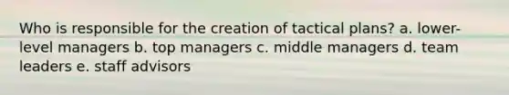 Who is responsible for the creation of tactical plans? a. lower-level managers b. top managers c. middle managers d. team leaders e. staff advisors