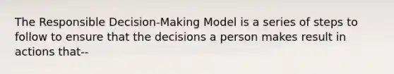 The Responsible Decision-Making Model is a series of steps to follow to ensure that the decisions a person makes result in actions that--