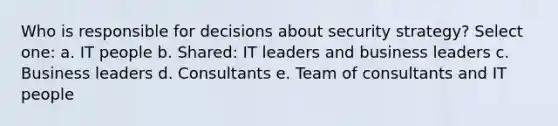 Who is responsible for decisions about security strategy? Select one: a. IT people b. Shared: IT leaders and business leaders c. Business leaders d. Consultants e. Team of consultants and IT people