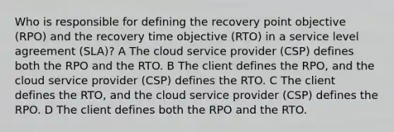 Who is responsible for defining the recovery point objective (RPO) and the recovery time objective (RTO) in a service level agreement (SLA)? A The cloud service provider (CSP) defines both the RPO and the RTO. B The client defines the RPO, and the cloud service provider (CSP) defines the RTO. C The client defines the RTO, and the cloud service provider (CSP) defines the RPO. D The client defines both the RPO and the RTO.