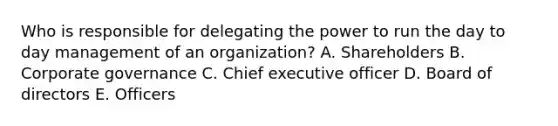 Who is responsible for delegating the power to run the day to day management of an organization? A. Shareholders B. Corporate governance C. Chief executive officer D. Board of directors E. Officers