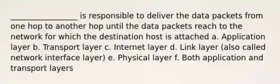 _________________ is responsible to deliver the data packets from one hop to another hop until the data packets reach to the network for which the destination host is attached a. Application layer b. Transport layer c. Internet layer d. Link layer (also called network interface layer) e. Physical layer f. Both application and transport layers