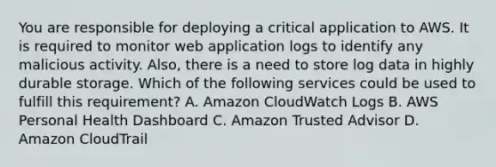 You are responsible for deploying a critical application to AWS. It is required to monitor web application logs to identify any malicious activity. Also, there is a need to store log data in highly durable storage. Which of the following services could be used to fulfill this requirement? A. Amazon CloudWatch Logs B. AWS Personal Health Dashboard C. Amazon Trusted Advisor D. Amazon CloudTrail