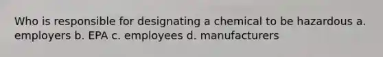 Who is responsible for designating a chemical to be hazardous a. employers b. EPA c. employees d. manufacturers