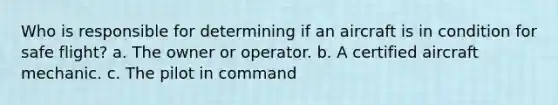 Who is responsible for determining if an aircraft is in condition for safe flight? a. The owner or operator. b. A certified aircraft mechanic. c. The pilot in command