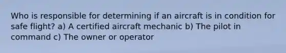 Who is responsible for determining if an aircraft is in condition for safe flight? a) A certified aircraft mechanic b) The pilot in command c) The owner or operator