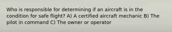 Who is responsible for determining if an aircraft is in the condition for safe flight? A) A certified aircraft mechanic B) The pilot in command C) The owner or operator