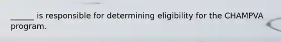 ______ is responsible for determining eligibility for the CHAMPVA program.